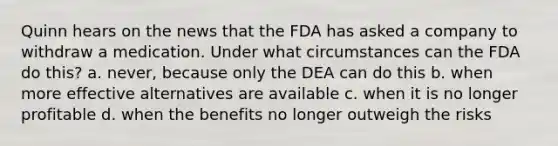 Quinn hears on the news that the FDA has asked a company to withdraw a medication. Under what circumstances can the FDA do this? a. never, because only the DEA can do this b. when more effective alternatives are available c. when it is no longer profitable d. when the benefits no longer outweigh the risks