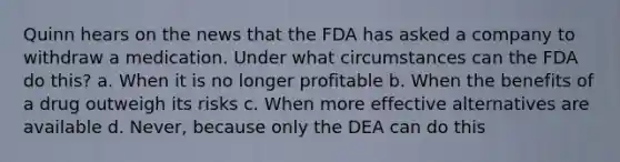 Quinn hears on the news that the FDA has asked a company to withdraw a medication. Under what circumstances can the FDA do this? a. When it is no longer profitable b. When the benefits of a drug outweigh its risks c. When more effective alternatives are available d. Never, because only the DEA can do this