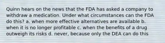 Quinn hears on the news that the FDA has asked a company to withdraw a medication. Under what circumstances can the FDA do this? a. when more effective alternatives are available b. when it is no longer profitable c. when the benefits of a drug outweigh its risks d. never, because only the DEA can do this