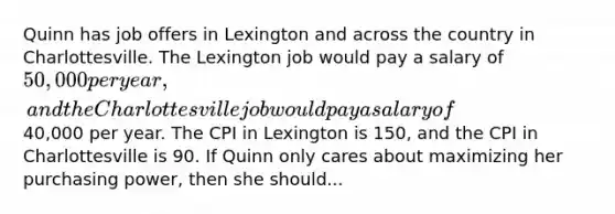 Quinn has job offers in Lexington and across the country in Charlottesville. The Lexington job would pay a salary of 50,000 per year, and the Charlottesville job would pay a salary of40,000 per year. The CPI in Lexington is 150, and the CPI in Charlottesville is 90. If Quinn only cares about maximizing her purchasing power, then she should...