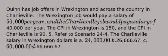 Quinn has job offers in Wrexington and across the country in Charlieville. The Wrexington job would pay a salary of 50,000 per year, and the Charlieville job would pay a salary of40,000 per year. The CPI in Wrexington is 150, and the CPI in Charlieville is 90. 5. Refer to Scenario 24-4. The Charlieville salary in Wrexington dollars is a. 24,000.00. b.26,666.67. c. 60,000.00 d.66,666.67.