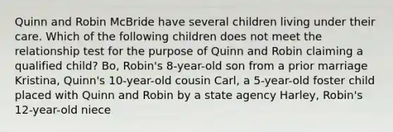 Quinn and Robin McBride have several children living under their care. Which of the following children does not meet the relationship test for the purpose of Quinn and Robin claiming a qualified child? Bo, Robin's 8-year-old son from a prior marriage Kristina, Quinn's 10-year-old cousin Carl, a 5-year-old foster child placed with Quinn and Robin by a state agency Harley, Robin's 12-year-old niece