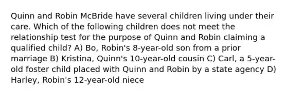 Quinn and Robin McBride have several children living under their care. Which of the following children does not meet the relationship test for the purpose of Quinn and Robin claiming a qualified child? A) Bo, Robin's 8-year-old son from a prior marriage B) Kristina, Quinn's 10-year-old cousin C) Carl, a 5-year-old foster child placed with Quinn and Robin by a state agency D) Harley, Robin's 12-year-old niece