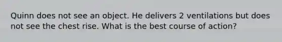 Quinn does not see an object. He delivers 2 ventilations but does not see the chest rise. What is the best course of action?