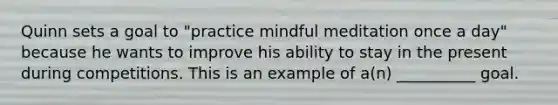 Quinn sets a goal to "practice mindful meditation once a day" because he wants to improve his ability to stay in the present during competitions. This is an example of a(n) __________ goal.