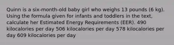 Quinn is a six-month-old baby girl who weighs 13 pounds (6 kg). Using the formula given for infants and toddlers in the text, calculate her Estimated Energy Requirements (EER). 490 kilocalories per day 506 kilocalories per day 578 kilocalories per day 609 kilocalories per day