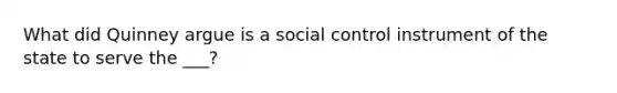 What did Quinney argue is a social control instrument of the state to serve the ___?