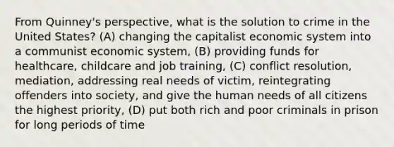 From Quinney's perspective, what is the solution to crime in the United States? (A) changing the capitalist economic system into a communist economic system, (B) providing funds for healthcare, childcare and job training, (C) conflict resolution, mediation, addressing real needs of victim, reintegrating offenders into society, and give the human needs of all citizens the highest priority, (D) put both rich and poor criminals in prison for long periods of time