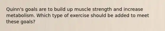 Quinn's goals are to build up muscle strength and increase metabolism. Which type of exercise should be added to meet these goals?