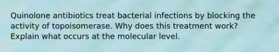 Quinolone antibiotics treat bacterial infections by blocking the activity of topoisomerase. Why does this treatment work? Explain what occurs at the molecular level.