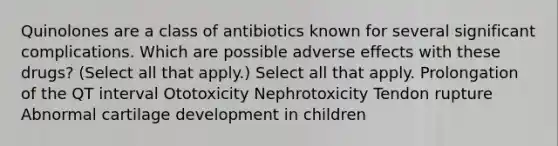 Quinolones are a class of antibiotics known for several significant complications. Which are possible adverse effects with these drugs? (Select all that apply.) Select all that apply. Prolongation of the QT interval Ototoxicity Nephrotoxicity Tendon rupture Abnormal cartilage development in children