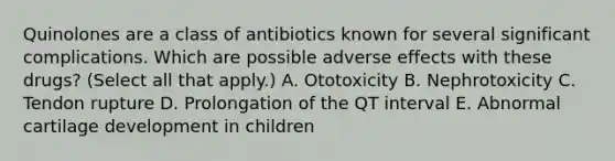 Quinolones are a class of antibiotics known for several significant complications. Which are possible adverse effects with these drugs? (Select all that apply.) A. Ototoxicity B. Nephrotoxicity C. Tendon rupture D. Prolongation of the QT interval E. Abnormal cartilage development in children