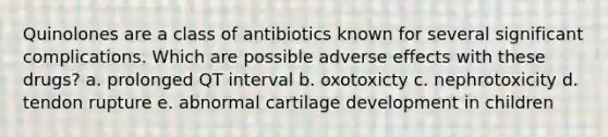 Quinolones are a class of antibiotics known for several significant complications. Which are possible adverse effects with these drugs? a. prolonged QT interval b. oxotoxicty c. nephrotoxicity d. tendon rupture e. abnormal cartilage development in children