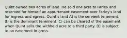 Quint owned two acres of land. He sold one acre to Farley and reserved for himself an appurtenant easement over Farley's land for ingress and egress. Quint's land A) is the servient tenement. B) is the dominant tenement. C) can be cleared of the easement when Quint sells the withheld acre to a third party. D) is subject to an easement in gross.