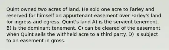 Quint owned two acres of land. He sold one acre to Farley and reserved for himself an appurtenant easement over Farley's land for ingress and egress. Quint's land A) is the servient tenement. B) is the dominant tenement. C) can be cleared of the easement when Quint sells the withheld acre to a third party. D) is subject to an easement in gross.