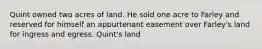 Quint owned two acres of land. He sold one acre to Farley and reserved for himself an appurtenant easement over Farley's land for ingress and egress. Quint's land