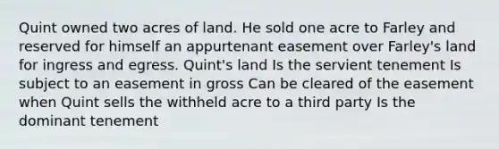 Quint owned two acres of land. He sold one acre to Farley and reserved for himself an appurtenant easement over Farley's land for ingress and egress. Quint's land Is the servient tenement Is subject to an easement in gross Can be cleared of the easement when Quint sells the withheld acre to a third party Is the dominant tenement