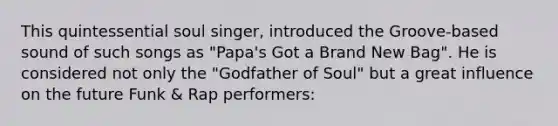 This quintessential soul singer, introduced the Groove-based sound of such songs as "Papa's Got a Brand New Bag". He is considered not only the "Godfather of Soul" but a great influence on the future Funk & Rap performers: