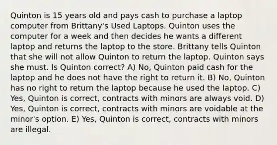 Quinton is 15 years old and pays cash to purchase a laptop computer from Brittany's Used Laptops. Quinton uses the computer for a week and then decides he wants a different laptop and returns the laptop to the store. Brittany tells Quinton that she will not allow Quinton to return the laptop. Quinton says she must. Is Quinton correct? A) No, Quinton paid cash for the laptop and he does not have the right to return it. B) No, Quinton has no right to return the laptop because he used the laptop. C) Yes, Quinton is correct, contracts with minors are always void. D) Yes, Quinton is correct, contracts with minors are voidable at the minor's option. E) Yes, Quinton is correct, contracts with minors are illegal.