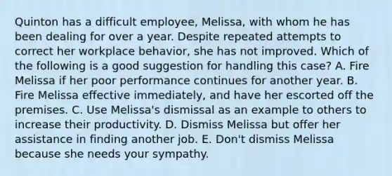 Quinton has a difficult employee, Melissa, with whom he has been dealing for over a year. Despite repeated attempts to correct her workplace behavior, she has not improved. Which of the following is a good suggestion for handling this case? A. Fire Melissa if her poor performance continues for another year. B. Fire Melissa effective immediately, and have her escorted off the premises. C. Use Melissa's dismissal as an example to others to increase their productivity. D. Dismiss Melissa but offer her assistance in finding another job. E. Don't dismiss Melissa because she needs your sympathy.