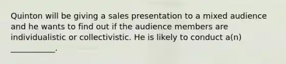 Quinton will be giving a sales presentation to a mixed audience and he wants to find out if the audience members are individualistic or collectivistic. He is likely to conduct a(n) ___________.