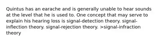 Quintus has an earache and is generally unable to hear sounds at the level that he is used to. One concept that may serve to explain his hearing loss is signal-detection theory. signal-inflection theory. signal-rejection theory. >signal-infraction theory