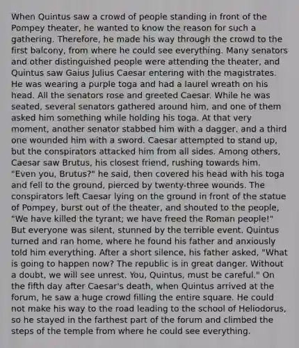 When Quintus saw a crowd of people standing in front of the Pompey theater, he wanted to know the reason for such a gathering. Therefore, he made his way through the crowd to the first balcony, from where he could see everything. Many senators and other distinguished people were attending the theater, and Quintus saw Gaius Julius Caesar entering with the magistrates. He was wearing a purple toga and had a laurel wreath on his head. All the senators rose and greeted Caesar. While he was seated, several senators gathered around him, and one of them asked him something while holding his toga. At that very moment, another senator stabbed him with a dagger, and a third one wounded him with a sword. Caesar attempted to stand up, but the conspirators attacked him from all sides. Among others, Caesar saw Brutus, his closest friend, rushing towards him. "Even you, Brutus?" he said, then covered his head with his toga and fell to the ground, pierced by twenty-three wounds. The conspirators left Caesar lying on the ground in front of the statue of Pompey, burst out of the theater, and shouted to the people, "We have killed the tyrant; we have freed the Roman people!" But everyone was silent, stunned by the terrible event. Quintus turned and ran home, where he found his father and anxiously told him everything. After a short silence, his father asked, "What is going to happen now? The republic is in great danger. Without a doubt, we will see unrest. You, Quintus, must be careful." On the fifth day after Caesar's death, when Quintus arrived at the forum, he saw a huge crowd filling the entire square. He could not make his way to the road leading to the school of Heliodorus, so he stayed in the farthest part of the forum and climbed the steps of the temple from where he could see everything.