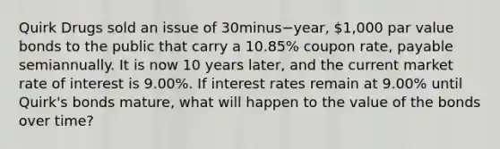 Quirk Drugs sold an issue of 30minus−​year, ​1,000 par value bonds to the public that carry a​ 10.85% coupon​ rate, payable semiannually. It is now 10 years​ later, and the current market rate of interest is​ 9.00%. If interest rates remain at​ 9.00% until​ Quirk's bonds​ mature, what will happen to the value of the bonds over​ time?