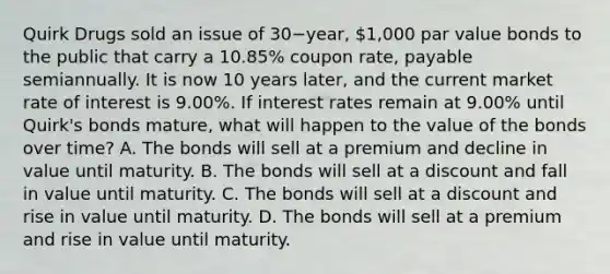 Quirk Drugs sold an issue of 30−​year, 1,000 par value bonds to the public that carry a​ 10.85% coupon​ rate, payable semiannually. It is now 10 years​ later, and the current market rate of interest is​ 9.00%. If interest rates remain at​ 9.00% until​ Quirk's bonds​ mature, what will happen to the value of the bonds over​ time? A. The bonds will sell at a premium and decline in value until maturity. B. The bonds will sell at a discount and fall in value until maturity. C. The bonds will sell at a discount and rise in value until maturity. D. The bonds will sell at a premium and rise in value until maturity.