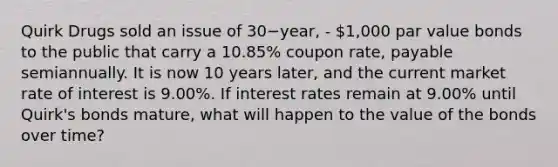 Quirk Drugs sold an issue of 30−​year, - 1,000 par value bonds to the public that carry a​ 10.85% coupon​ rate, payable semiannually. It is now 10 years​ later, and the current market rate of interest is​ 9.00%. If interest rates remain at​ 9.00% until​ Quirk's bonds​ mature, what will happen to the value of the bonds over​ time?