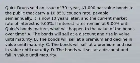 Quirk Drugs sold an issue of 30−​year, ​1,000 par value bonds to the public that carry a​ 10.85% coupon​ rate, payable semiannually. It is now 10 years​ later, and the current market rate of interest is​ 9.00%. If interest rates remain at​ 9.00% until​ Quirk's bonds​ mature, what will happen to the value of the bonds over​ time? A. The bonds will sell at a discount and rise in value until maturity. B. The bonds will sell at a premium and decline in value until maturity. C. The bonds will sell at a premium and rise in value until maturity. D. The bonds will sell at a discount and fall in value until maturity.