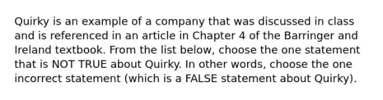 Quirky is an example of a company that was discussed in class and is referenced in an article in Chapter 4 of the Barringer and Ireland textbook. From the list below, choose the one statement that is NOT TRUE about Quirky. In other words, choose the one incorrect statement (which is a FALSE statement about Quirky).