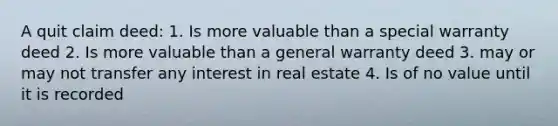 A quit claim deed: 1. Is more valuable than a special warranty deed 2. Is more valuable than a general warranty deed 3. may or may not transfer any interest in real estate 4. Is of no value until it is recorded