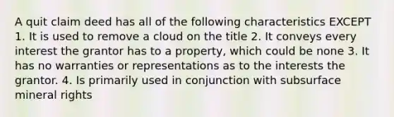 A quit claim deed has all of the following characteristics EXCEPT 1. It is used to remove a cloud on the title 2. It conveys every interest the grantor has to a property, which could be none 3. It has no warranties or representations as to the interests the grantor. 4. Is primarily used in conjunction with subsurface mineral rights