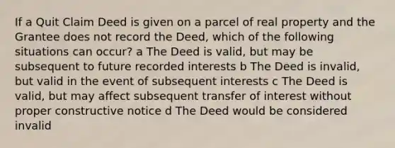 If a Quit Claim Deed is given on a parcel of real property and the Grantee does not record the Deed, which of the following situations can occur? a The Deed is valid, but may be subsequent to future recorded interests b The Deed is invalid, but valid in the event of subsequent interests c The Deed is valid, but may affect subsequent transfer of interest without proper constructive notice d The Deed would be considered invalid