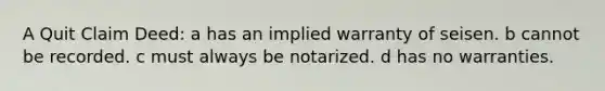 A Quit Claim Deed: a has an implied warranty of seisen. b cannot be recorded. c must always be notarized. d has no warranties.