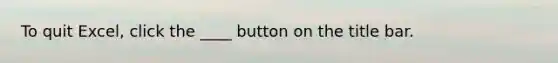 To quit Excel, click the ____ button on the title bar.