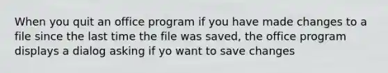 When you quit an office program if you have made changes to a file since the last time the file was saved, the office program displays a dialog asking if yo want to save changes