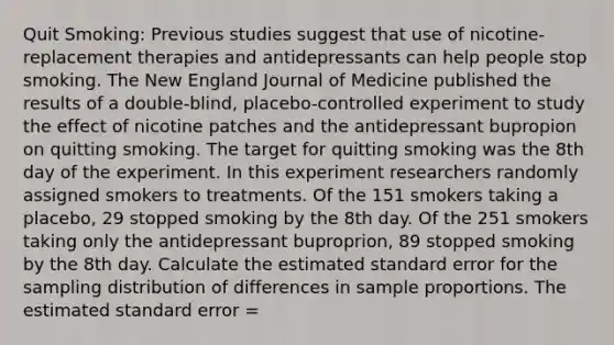 Quit Smoking: Previous studies suggest that use of nicotine-replacement therapies and antidepressants can help people stop smoking. The New England Journal of Medicine published the results of a double-blind, placebo-controlled experiment to study the effect of nicotine patches and the antidepressant bupropion on quitting smoking. The target for quitting smoking was the 8th day of the experiment. In this experiment researchers randomly assigned smokers to treatments. Of the 151 smokers taking a placebo, 29 stopped smoking by the 8th day. Of the 251 smokers taking only the antidepressant buproprion, 89 stopped smoking by the 8th day. Calculate the estimated standard error for the sampling distribution of differences in sample proportions. The estimated standard error =