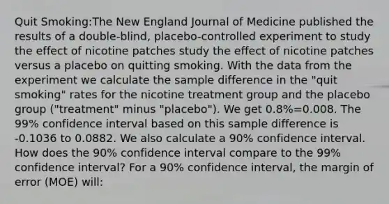 Quit Smoking:The New England Journal of Medicine published the results of a double-blind, placebo-controlled experiment to study the effect of nicotine patches study the effect of nicotine patches versus a placebo on quitting smoking. With the data from the experiment we calculate the sample difference in the "quit smoking" rates for the nicotine treatment group and the placebo group ("treatment" minus "placebo"). We get 0.8%=0.008. The 99% confidence interval based on this sample difference is -0.1036 to 0.0882. We also calculate a 90% confidence interval. How does the 90% confidence interval compare to the 99% confidence interval? For a 90% confidence interval, the margin of error (MOE) will: