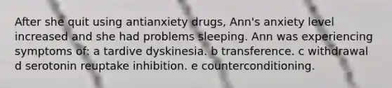 After she quit using antianxiety drugs, Ann's anxiety level increased and she had problems sleeping. Ann was experiencing symptoms of: a tardive dyskinesia. b transference. c withdrawal d serotonin reuptake inhibition. e counterconditioning.