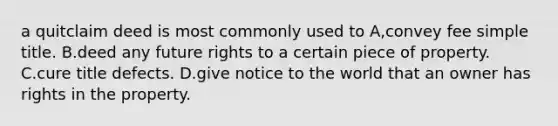 a quitclaim deed is most commonly used to A,convey fee simple title. B.deed any future rights to a certain piece of property. C.cure title defects. D.give notice to the world that an owner has rights in the property.