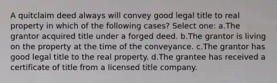 A quitclaim deed always will convey good legal title to real property in which of the following cases? Select one: a.The grantor acquired title under a forged deed. b.The grantor is living on the property at the time of the conveyance. c.The grantor has good legal title to the real property. d.The grantee has received a certificate of title from a licensed title company.