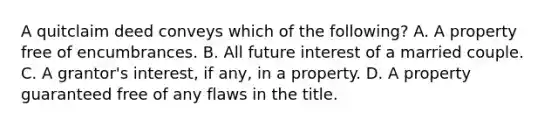 A quitclaim deed conveys which of the following? A. A property free of encumbrances. B. All future interest of a married couple. C. A grantor's interest, if any, in a property. D. A property guaranteed free of any flaws in the title.