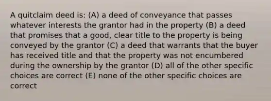 A quitclaim deed is: (A) a deed of conveyance that passes whatever interests the grantor had in the property (B) a deed that promises that a good, clear title to the property is being conveyed by the grantor (C) a deed that warrants that the buyer has received title and that the property was not encumbered during the ownership by the grantor (D) all of the other specific choices are correct (E) none of the other specific choices are correct