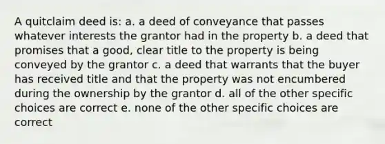 A quitclaim deed is: a. a deed of conveyance that passes whatever interests the grantor had in the property b. a deed that promises that a good, clear title to the property is being conveyed by the grantor c. a deed that warrants that the buyer has received title and that the property was not encumbered during the ownership by the grantor d. all of the other specific choices are correct e. none of the other specific choices are correct