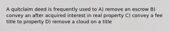 A quitclaim deed is frequently used to A) remove an escrow B) convey an after acquired interest in real property C) convey a fee title to property D) remove a cloud on a title