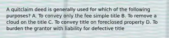 A quitclaim deed is generally used for which of the following purposes? A. To convey only the fee simple title B. To remove a cloud on the title C. To convey title on foreclosed property D. To burden the grantor with liability for defective title