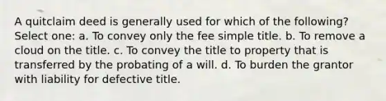 A quitclaim deed is generally used for which of the following? Select one: a. To convey only the fee simple title. b. To remove a cloud on the title. c. To convey the title to property that is transferred by the probating of a will. d. To burden the grantor with liability for defective title.