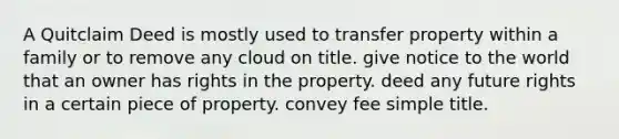 A Quitclaim Deed is mostly used to transfer property within a family or to remove any cloud on title. give notice to the world that an owner has rights in the property. deed any future rights in a certain piece of property. convey fee simple title.